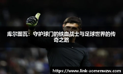 库尔图瓦：守护球门的铁血战士与足球世界的传奇之路